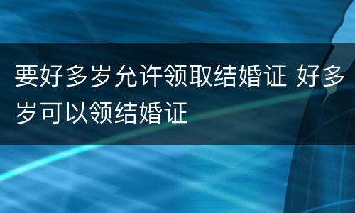 要好多岁允许领取结婚证 好多岁可以领结婚证