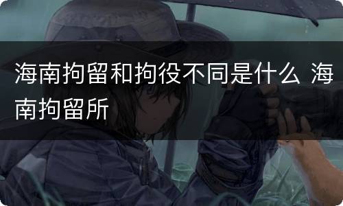 海南拘留和拘役不同是什么 海南拘留所