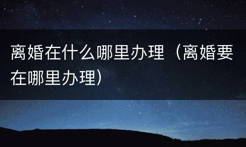 离婚在什么哪里办理（离婚要在哪里办理）