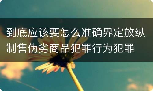 到底应该要怎么准确界定放纵制售伪劣商品犯罪行为犯罪
