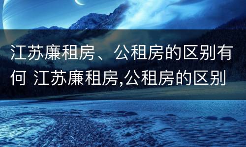 江苏廉租房、公租房的区别有何 江苏廉租房,公租房的区别有何区别呢