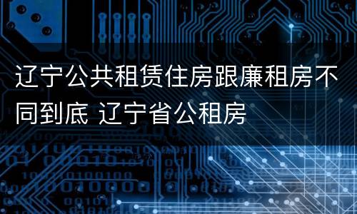 辽宁公共租赁住房跟廉租房不同到底 辽宁省公租房