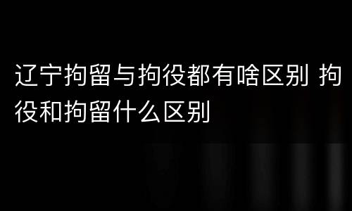 辽宁拘留与拘役都有啥区别 拘役和拘留什么区别