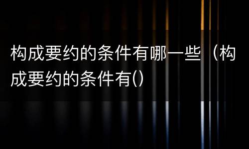 构成要约的条件有哪一些（构成要约的条件有(）