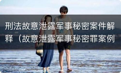 刑法故意泄露军事秘密案件解释（故意泄露军事秘密罪案例）