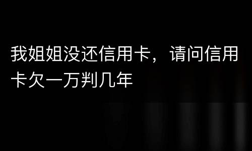 我姐姐没还信用卡，请问信用卡欠一万判几年
