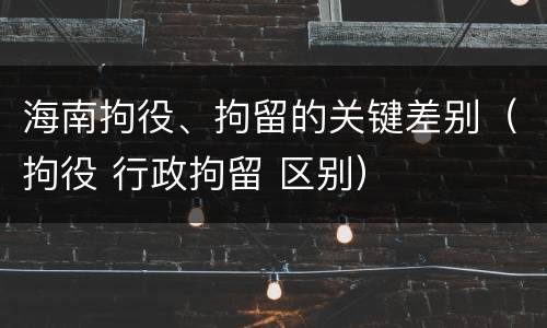 海南拘役、拘留的关键差别（拘役 行政拘留 区别）