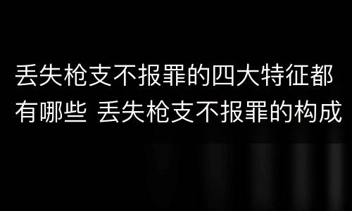 丢失枪支不报罪的四大特征都有哪些 丢失枪支不报罪的构成要件
