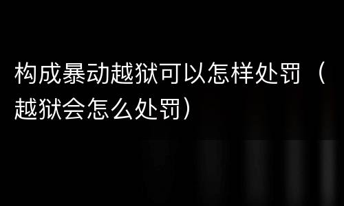 构成暴动越狱可以怎样处罚（越狱会怎么处罚）