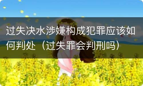 过失决水涉嫌构成犯罪应该如何判处（过失罪会判刑吗）