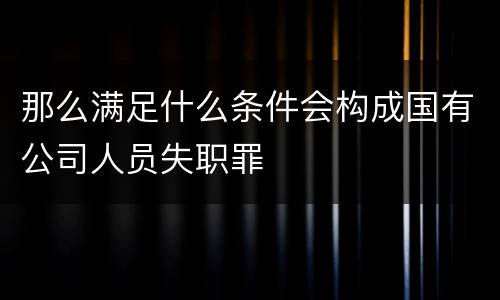 那么满足什么条件会构成国有公司人员失职罪