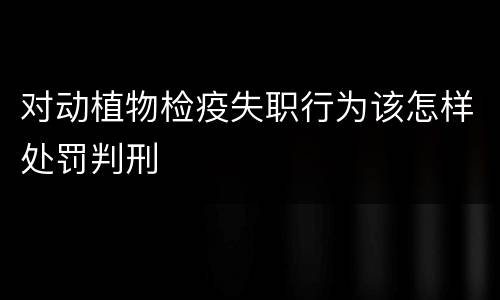 对动植物检疫失职行为该怎样处罚判刑