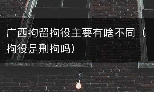 广西拘留拘役主要有啥不同（拘役是刑拘吗）