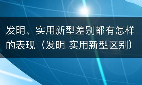 发明、实用新型差别都有怎样的表现（发明 实用新型区别）