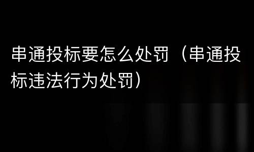 串通投标要怎么处罚（串通投标违法行为处罚）