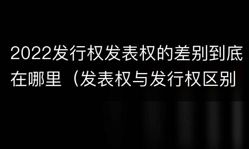 2022发行权发表权的差别到底在哪里（发表权与发行权区别）