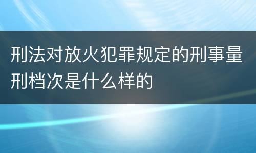 刑法对放火犯罪规定的刑事量刑档次是什么样的