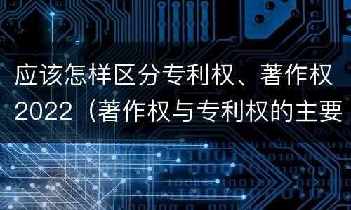 应该怎样区分专利权、著作权2022（著作权与专利权的主要区别）