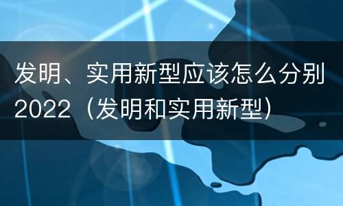 发明、实用新型应该怎么分别2022（发明和实用新型）
