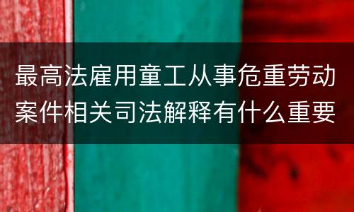 最高法雇用童工从事危重劳动案件相关司法解释有什么重要内容