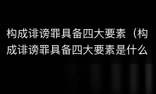 构成诽谤罪具备四大要素（构成诽谤罪具备四大要素是什么）