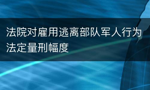 法院对雇用逃离部队军人行为法定量刑幅度
