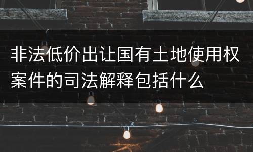 非法低价出让国有土地使用权案件的司法解释包括什么
