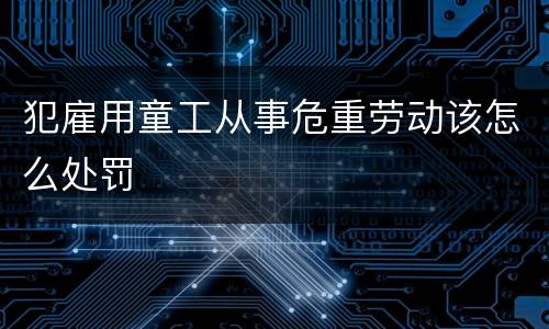 犯雇用童工从事危重劳动该怎么处罚