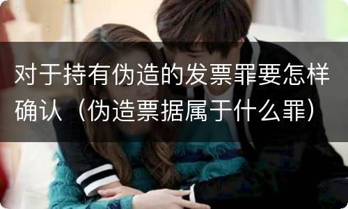 对于持有伪造的发票罪要怎样确认（伪造票据属于什么罪）