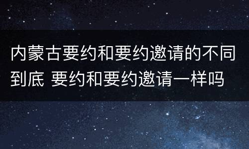 内蒙古要约和要约邀请的不同到底 要约和要约邀请一样吗