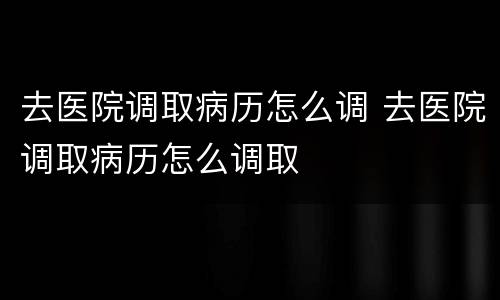 去医院调取病历怎么调 去医院调取病历怎么调取