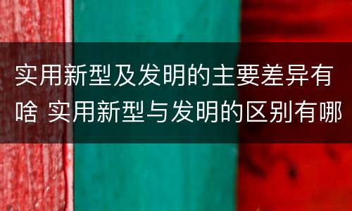 实用新型及发明的主要差异有啥 实用新型与发明的区别有哪些