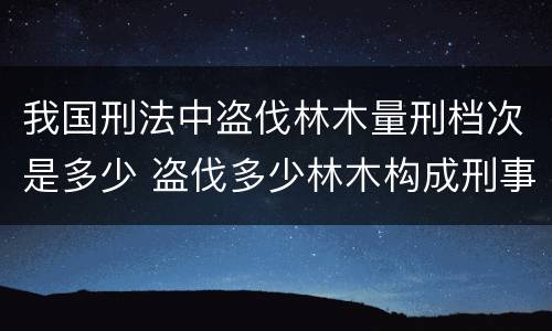 我国刑法中盗伐林木量刑档次是多少 盗伐多少林木构成刑事犯罪