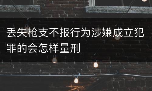 丢失枪支不报行为涉嫌成立犯罪的会怎样量刑