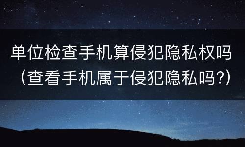 单位检查手机算侵犯隐私权吗（查看手机属于侵犯隐私吗?）