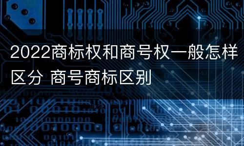 2022商标权和商号权一般怎样区分 商号商标区别