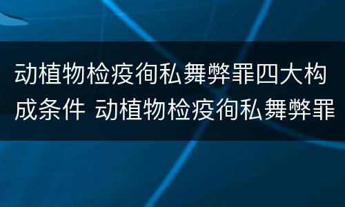 动植物检疫徇私舞弊罪四大构成条件 动植物检疫徇私舞弊罪立案标准