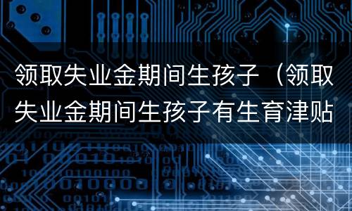 领取失业金期间生孩子（领取失业金期间生孩子有生育津贴吗）