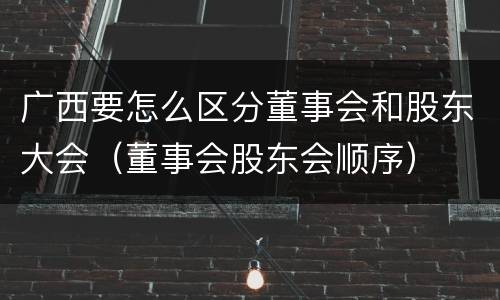 广西要怎么区分董事会和股东大会（董事会股东会顺序）