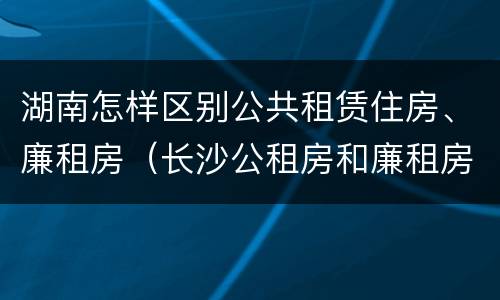 湖南怎样区别公共租赁住房、廉租房（长沙公租房和廉租房的区别）