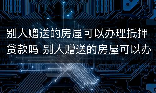 别人赠送的房屋可以办理抵押贷款吗 别人赠送的房屋可以办理抵押贷款吗安全吗