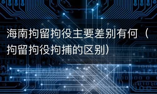 海南拘留拘役主要差别有何（拘留拘役拘捕的区别）