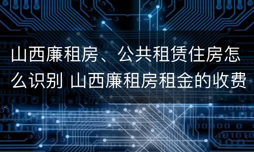 山西廉租房、公共租赁住房怎么识别 山西廉租房租金的收费标准
