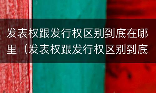 发表权跟发行权区别到底在哪里（发表权跟发行权区别到底在哪里呢）