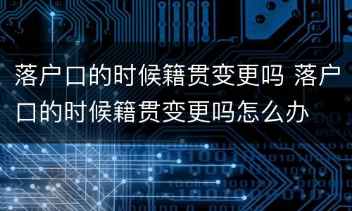 落户口的时候籍贯变更吗 落户口的时候籍贯变更吗怎么办