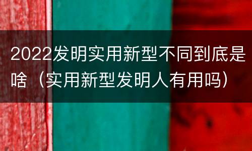 2022发明实用新型不同到底是啥（实用新型发明人有用吗）