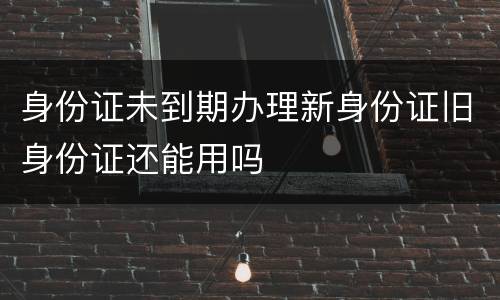 身份证未到期办理新身份证旧身份证还能用吗