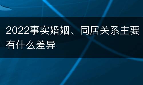 2022事实婚姻、同居关系主要有什么差异