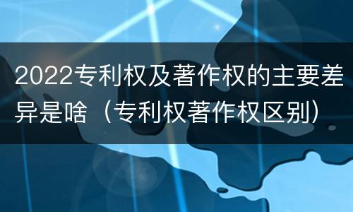 2022专利权及著作权的主要差异是啥（专利权著作权区别）
