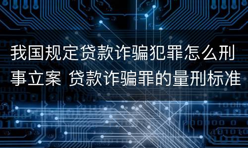 我国规定贷款诈骗犯罪怎么刑事立案 贷款诈骗罪的量刑标准:2019年贷款诈骗罪的立案标准